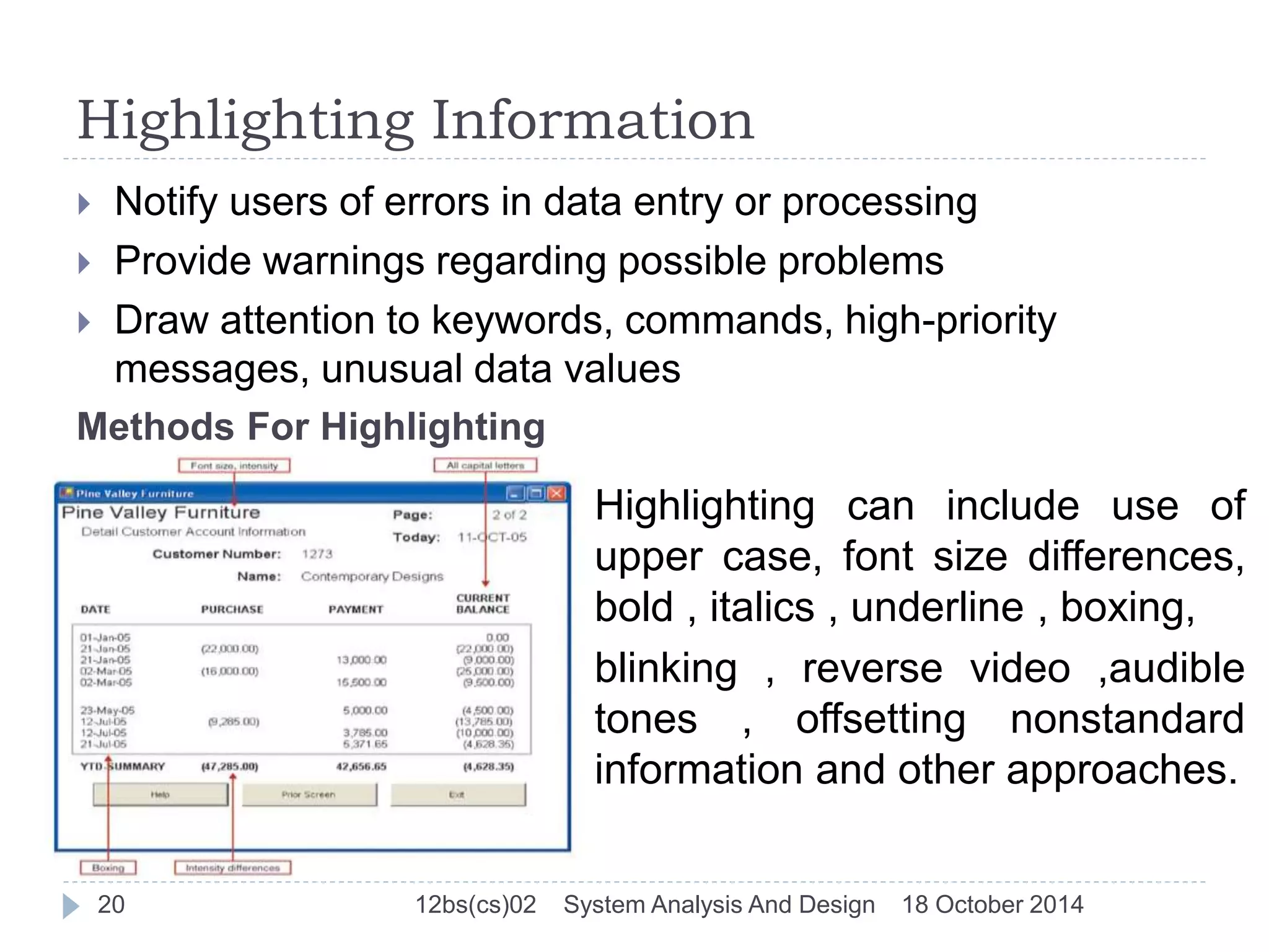 Highlighting Information 
 Notify users of errors in data entry or processing 
 Provide warnings regarding possible problems 
 Draw attention to keywords, commands, high-priority 
messages, unusual data values 
Methods For Highlighting 
Highlighting can include use of 
upper case, font size differences, 
bold , italics , underline , boxing, 
blinking , reverse video ,audible 
tones , offsetting nonstandard 
information and other approaches. 
20 12bs(cs)02 System Analysis And Design 18 October 2014 
 