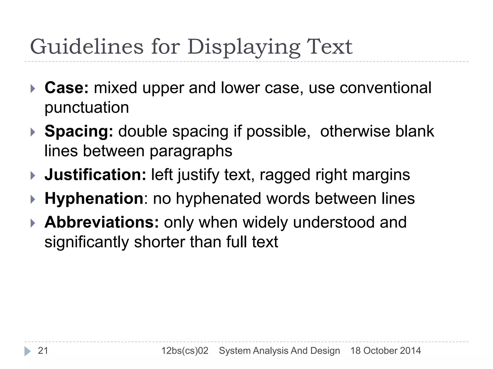 Guidelines for Displaying Text 
 Case: mixed upper and lower case, use conventional 
punctuation 
 Spacing: double spacing if possible, otherwise blank 
lines between paragraphs 
 Justification: left justify text, ragged right margins 
 Hyphenation: no hyphenated words between lines 
 Abbreviations: only when widely understood and 
significantly shorter than full text 
21 12bs(cs)02 System Analysis And Design 18 October 2014 
 