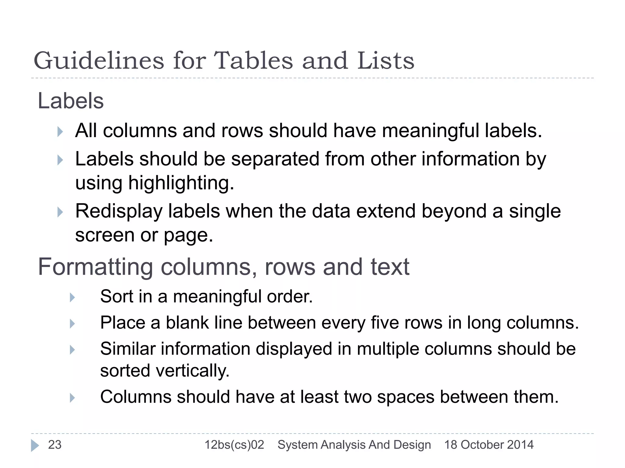 Guidelines for Tables and Lists 
Labels 
 All columns and rows should have meaningful labels. 
 Labels should be separated from other information by 
using highlighting. 
 Redisplay labels when the data extend beyond a single 
screen or page. 
Formatting columns, rows and text 
 Sort in a meaningful order. 
 Place a blank line between every five rows in long columns. 
 Similar information displayed in multiple columns should be 
sorted vertically. 
 Columns should have at least two spaces between them. 
23 12bs(cs)02 System Analysis And Design 18 October 2014 
 