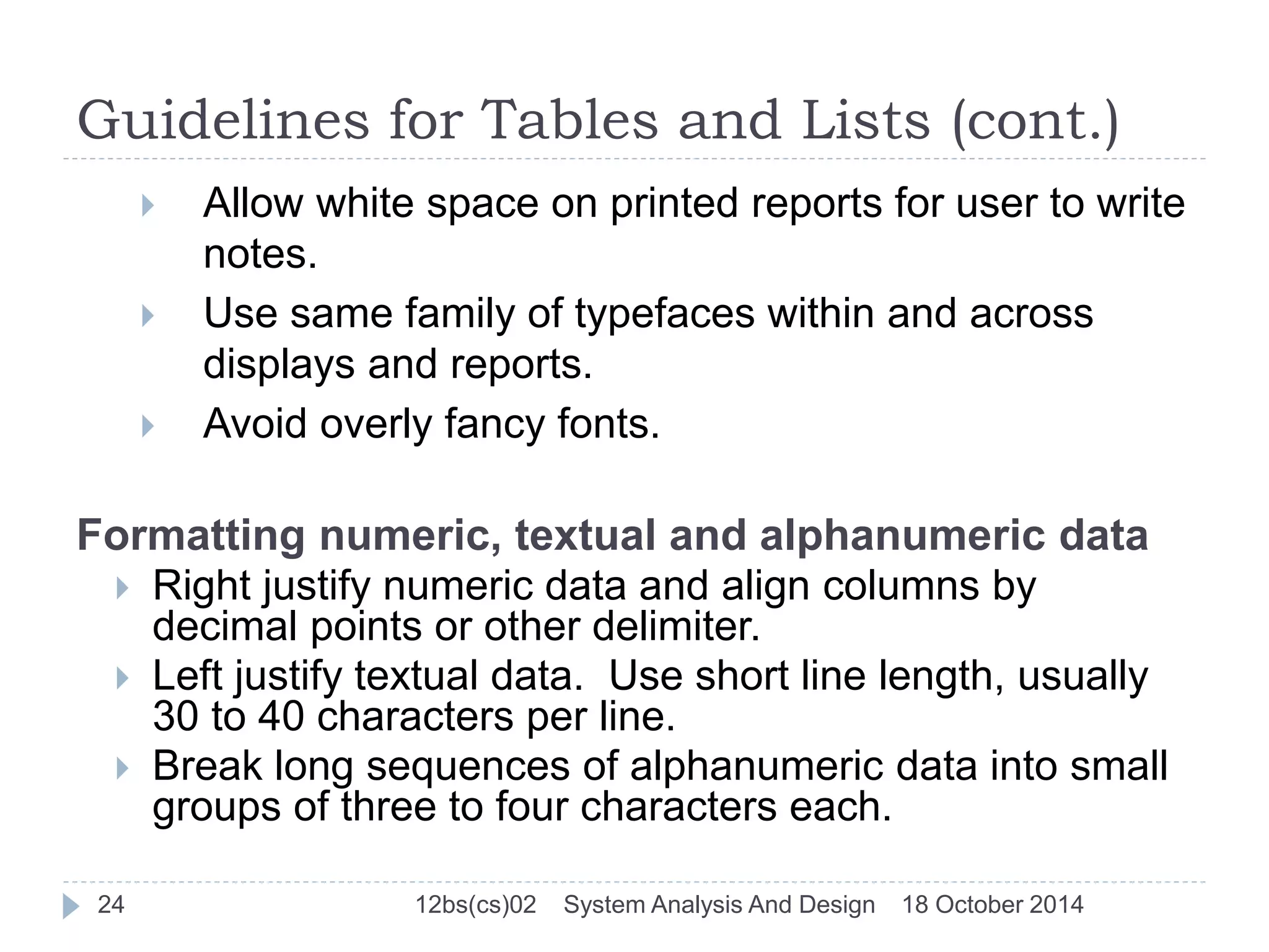 Guidelines for Tables and Lists (cont.) 
 Allow white space on printed reports for user to write 
notes. 
 Use same family of typefaces within and across 
displays and reports. 
 Avoid overly fancy fonts. 
Formatting numeric, textual and alphanumeric data 
 Right justify numeric data and align columns by 
decimal points or other delimiter. 
 Left justify textual data. Use short line length, usually 
30 to 40 characters per line. 
 Break long sequences of alphanumeric data into small 
groups of three to four characters each. 
24 12bs(cs)02 System Analysis And Design 18 October 2014 
 
