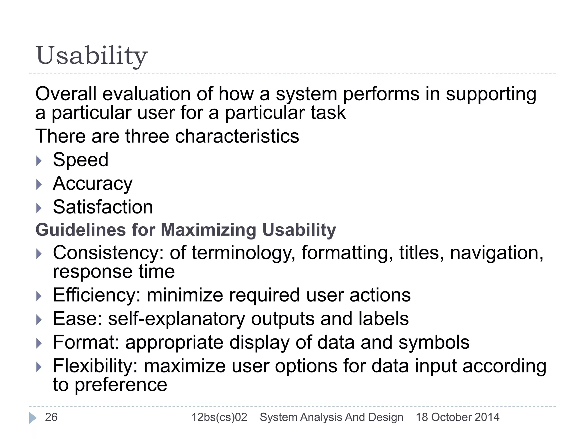 Usability 
Overall evaluation of how a system performs in supporting 
a particular user for a particular task 
There are three characteristics 
 Speed 
 Accuracy 
 Satisfaction 
Guidelines for Maximizing Usability 
 Consistency: of terminology, formatting, titles, navigation, 
response time 
 Efficiency: minimize required user actions 
 Ease: self-explanatory outputs and labels 
 Format: appropriate display of data and symbols 
 Flexibility: maximize user options for data input according 
to preference 
26 12bs(cs)02 System Analysis And Design 18 October 2014 
 