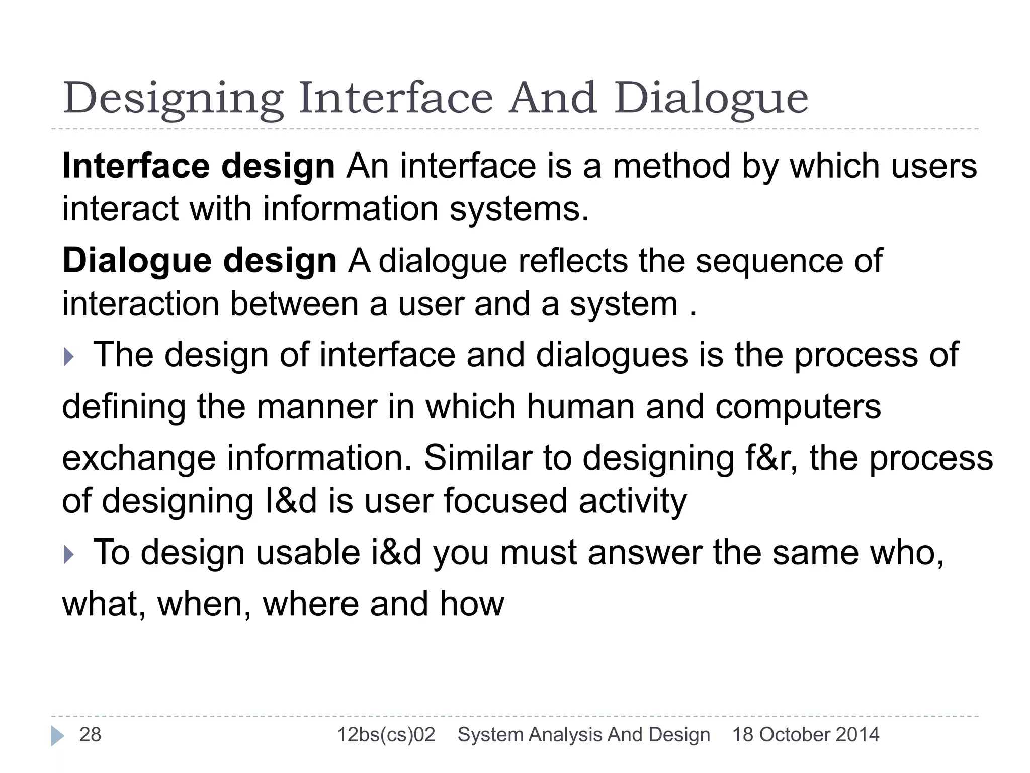 Designing Interface And Dialogue 
Interface design An interface is a method by which users 
interact with information systems. 
Dialogue design A dialogue reflects the sequence of 
interaction between a user and a system . 
 The design of interface and dialogues is the process of 
defining the manner in which human and computers 
exchange information. Similar to designing f&r, the process 
of designing I&d is user focused activity 
 To design usable i&d you must answer the same who, 
what, when, where and how 
28 12bs(cs)02 System Analysis And Design 18 October 2014 
 