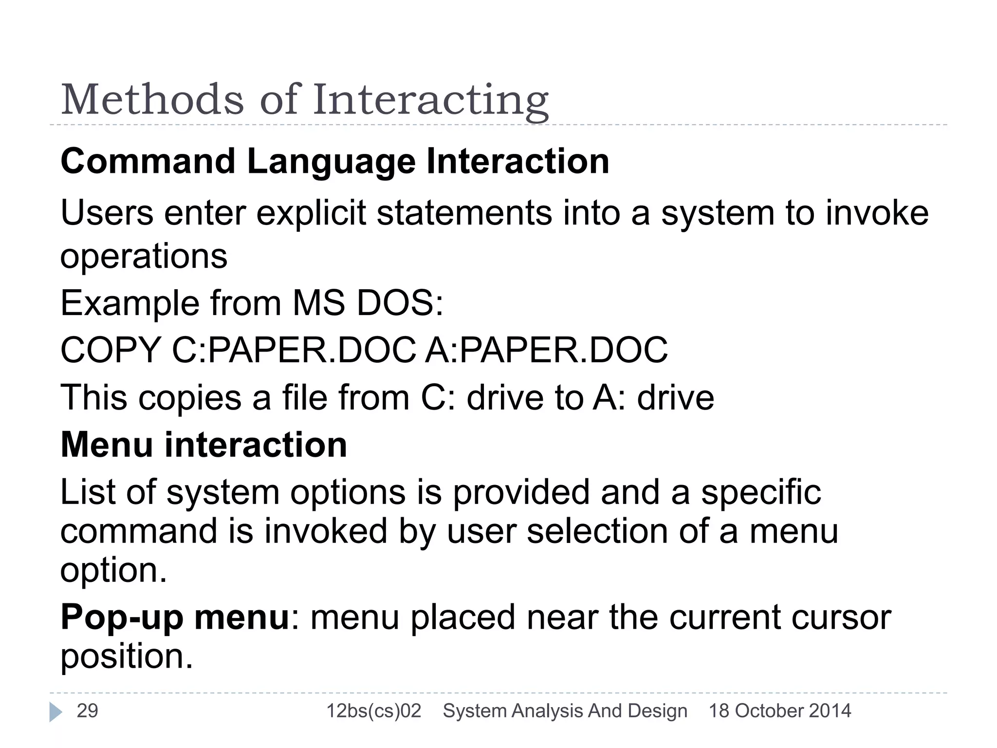 Methods of Interacting 
Command Language Interaction 
Users enter explicit statements into a system to invoke 
operations 
Example from MS DOS: 
COPY C:PAPER.DOC A:PAPER.DOC 
This copies a file from C: drive to A: drive 
Menu interaction 
List of system options is provided and a specific 
command is invoked by user selection of a menu 
option. 
Pop-up menu: menu placed near the current cursor 
position. 
29 12bs(cs)02 System Analysis And Design 18 October 2014 
 