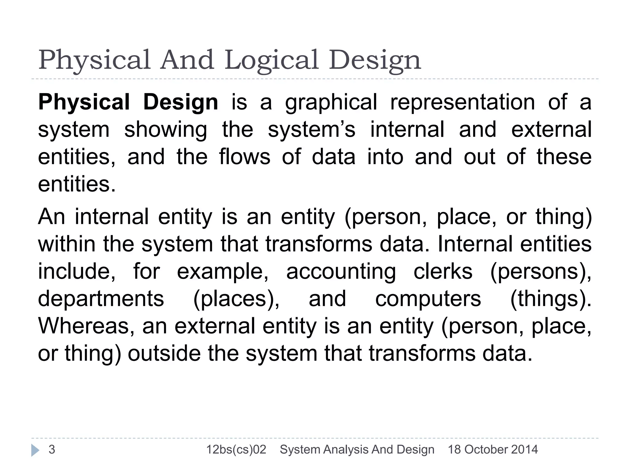 Physical And Logical Design 
Physical Design is a graphical representation of a 
system showing the system’s internal and external 
entities, and the flows of data into and out of these 
entities. 
An internal entity is an entity (person, place, or thing) 
within the system that transforms data. Internal entities 
include, for example, accounting clerks (persons), 
departments (places), and computers (things). 
Whereas, an external entity is an entity (person, place, 
or thing) outside the system that transforms data. 
3 12bs(cs)02 System Analysis And Design 18 October 2014 
 