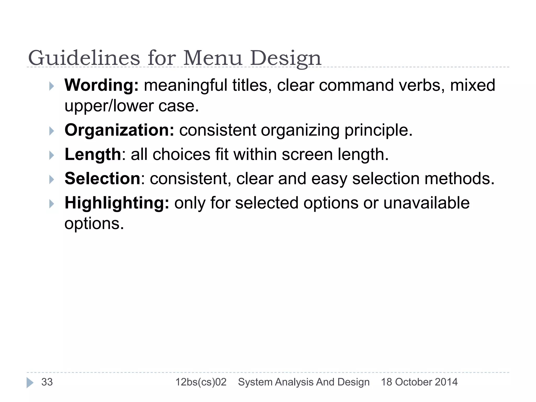 Guidelines for Menu Design 
 Wording: meaningful titles, clear command verbs, mixed 
upper/lower case. 
 Organization: consistent organizing principle. 
 Length: all choices fit within screen length. 
 Selection: consistent, clear and easy selection methods. 
 Highlighting: only for selected options or unavailable 
options. 
33 12bs(cs)02 System Analysis And Design 18 October 2014 
 