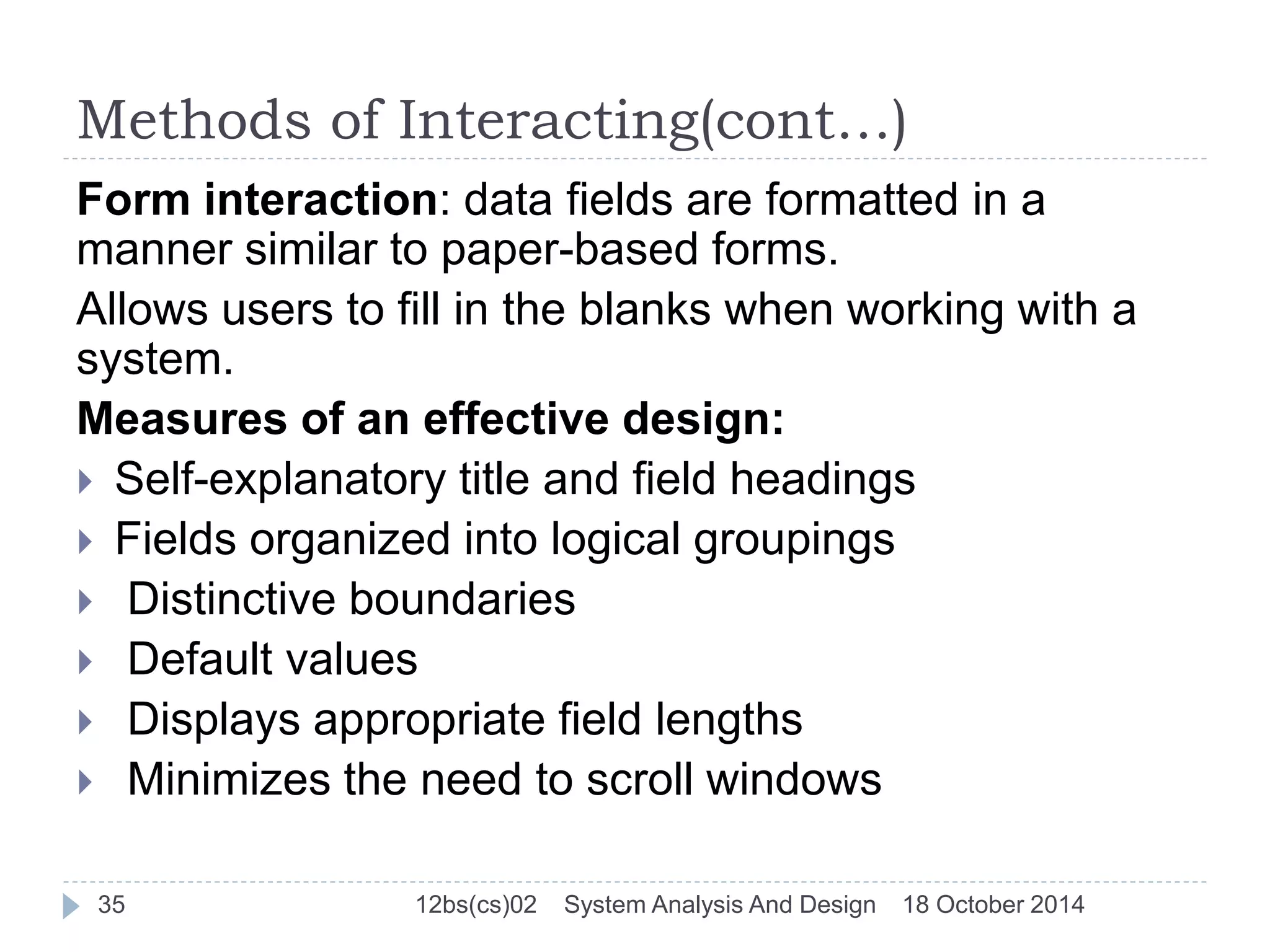 Methods of Interacting(cont…) 
Form interaction: data fields are formatted in a 
manner similar to paper-based forms. 
Allows users to fill in the blanks when working with a 
system. 
Measures of an effective design: 
 Self-explanatory title and field headings 
 Fields organized into logical groupings 
 Distinctive boundaries 
 Default values 
 Displays appropriate field lengths 
 Minimizes the need to scroll windows 
35 12bs(cs)02 System Analysis And Design 18 October 2014 
 