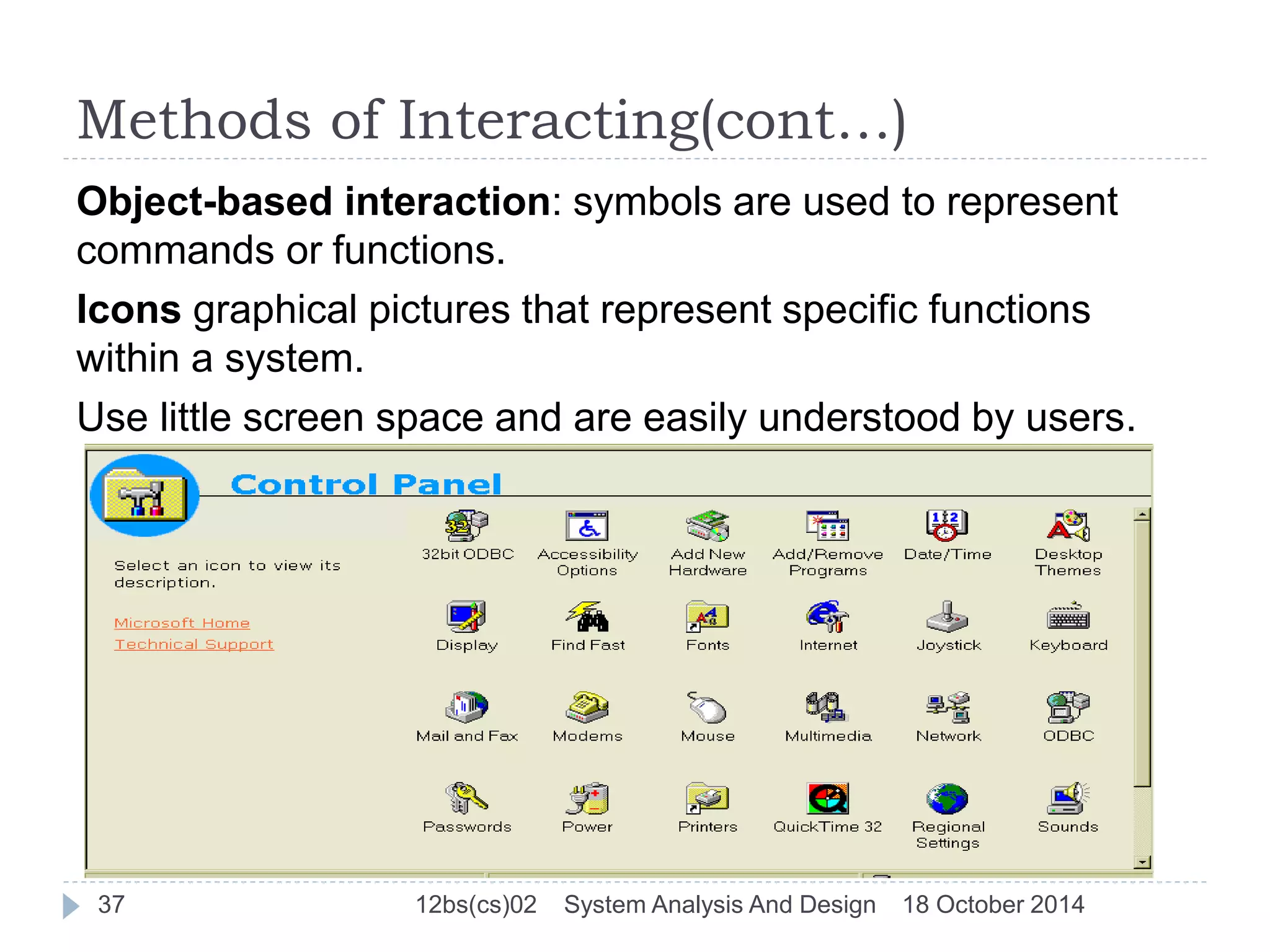 Methods of Interacting(cont…) 
Object-based interaction: symbols are used to represent 
commands or functions. 
Icons graphical pictures that represent specific functions 
within a system. 
Use little screen space and are easily understood by users. 
37 12bs(cs)02 System Analysis And Design 18 October 2014 
 