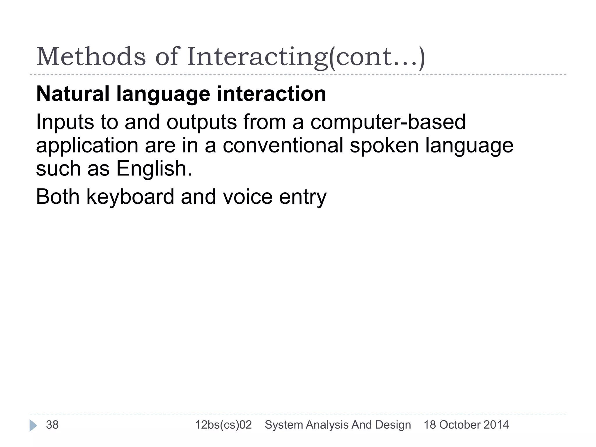 Methods of Interacting(cont…) 
Natural language interaction 
Inputs to and outputs from a computer-based 
application are in a conventional spoken language 
such as English. 
Both keyboard and voice entry 
38 12bs(cs)02 System Analysis And Design 18 October 2014 
 