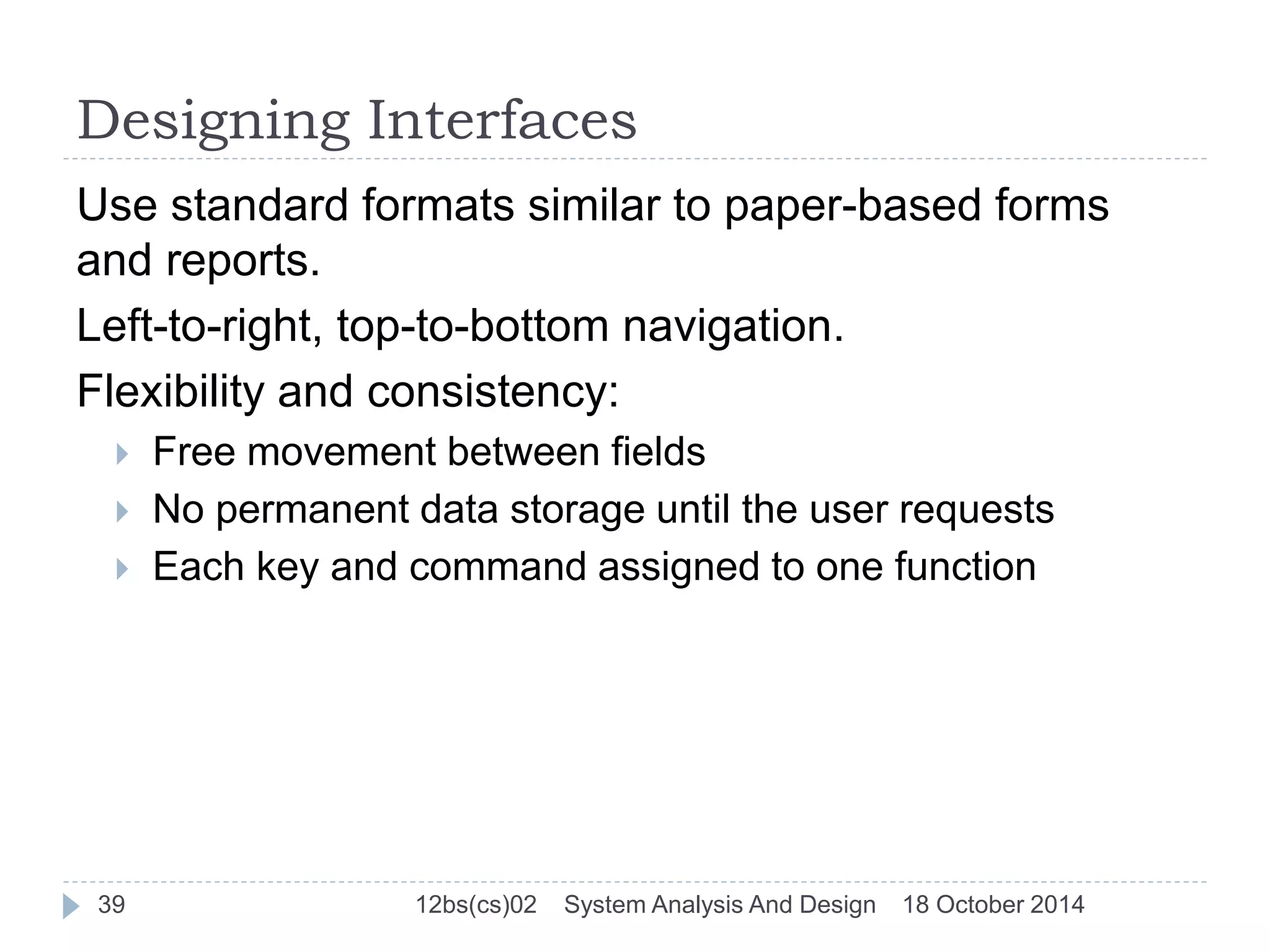 Designing Interfaces 
Use standard formats similar to paper-based forms 
and reports. 
Left-to-right, top-to-bottom navigation. 
Flexibility and consistency: 
 Free movement between fields 
 No permanent data storage until the user requests 
 Each key and command assigned to one function 
39 12bs(cs)02 System Analysis And Design 18 October 2014 
 