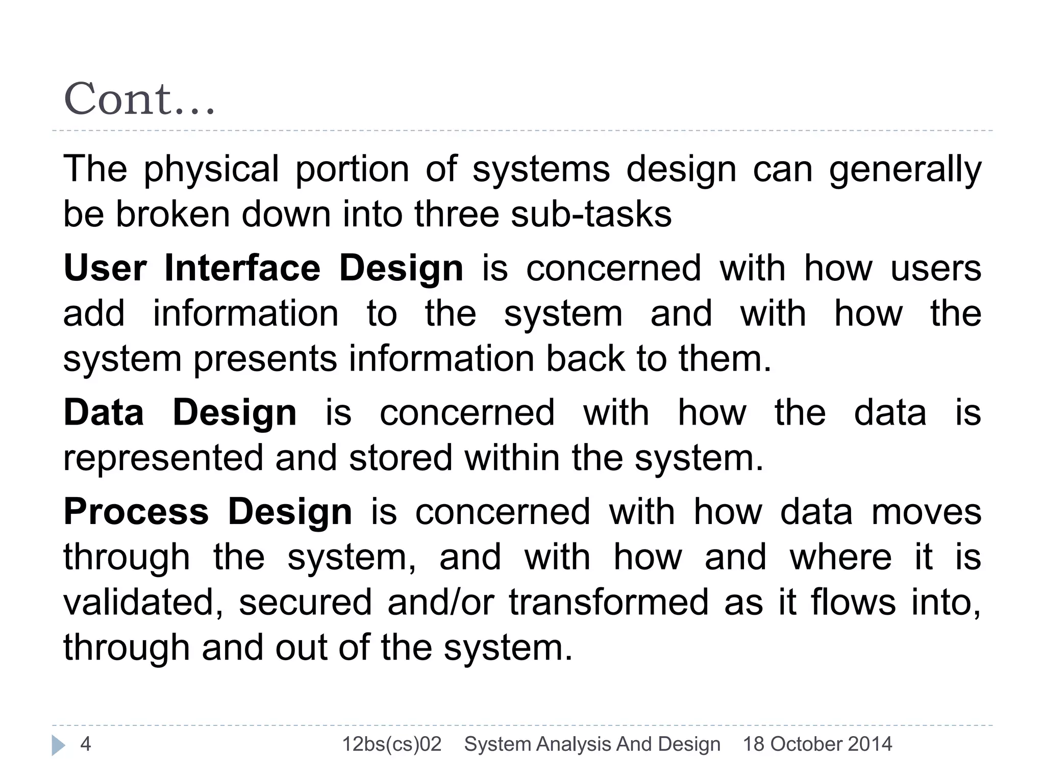Cont… 
The physical portion of systems design can generally 
be broken down into three sub-tasks 
User Interface Design is concerned with how users 
add information to the system and with how the 
system presents information back to them. 
Data Design is concerned with how the data is 
represented and stored within the system. 
Process Design is concerned with how data moves 
through the system, and with how and where it is 
validated, secured and/or transformed as it flows into, 
through and out of the system. 
4 12bs(cs)02 System Analysis And Design 18 October 2014 
 