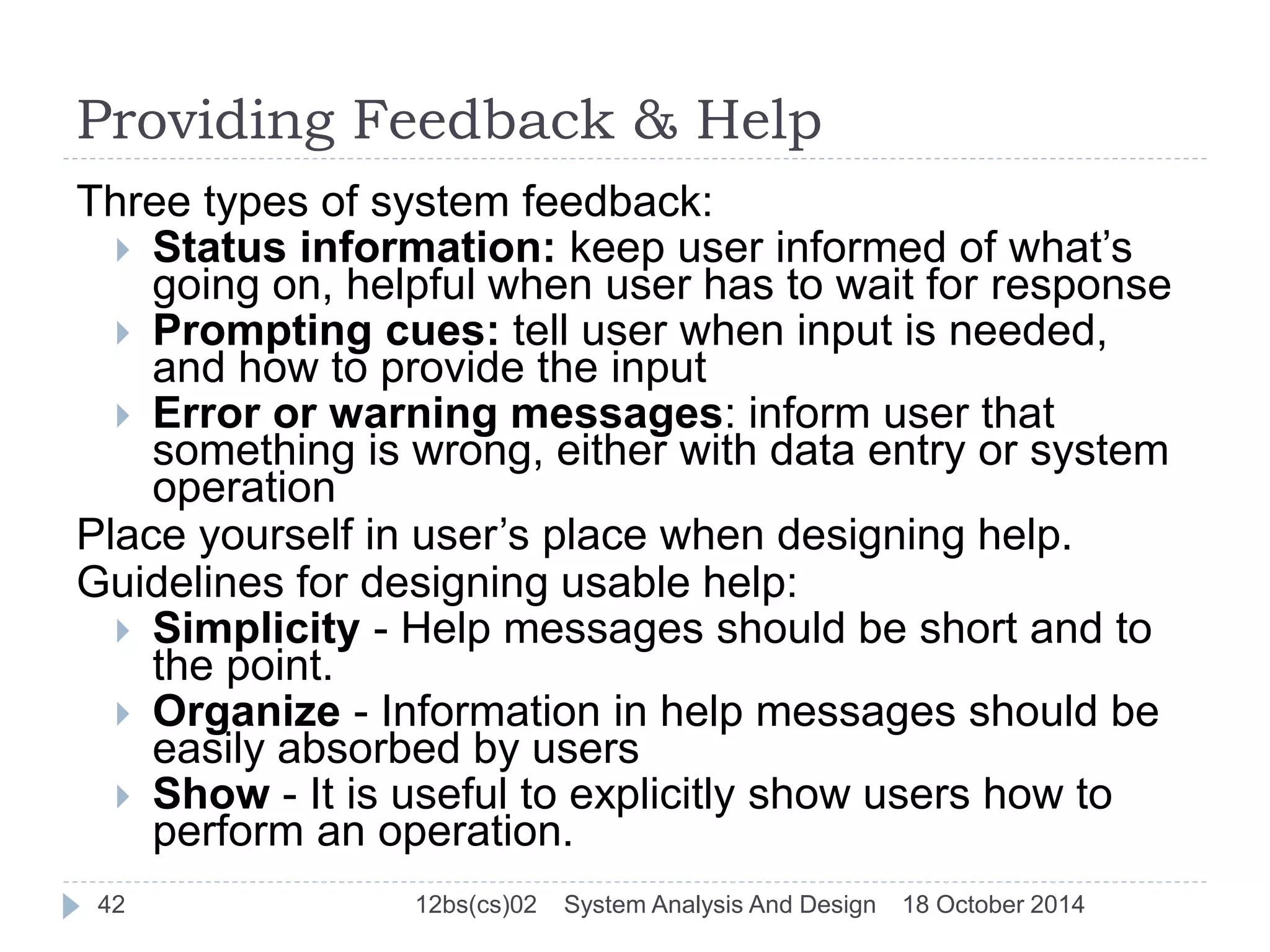 Providing Feedback & Help 
Three types of system feedback: 
 Status information: keep user informed of what’s 
going on, helpful when user has to wait for response 
 Prompting cues: tell user when input is needed, 
and how to provide the input 
 Error or warning messages: inform user that 
something is wrong, either with data entry or system 
operation 
Place yourself in user’s place when designing help. 
Guidelines for designing usable help: 
 Simplicity - Help messages should be short and to 
the point. 
 Organize - Information in help messages should be 
easily absorbed by users 
 Show - It is useful to explicitly show users how to 
perform an operation. 
42 12bs(cs)02 System Analysis And Design 18 October 2014 
 