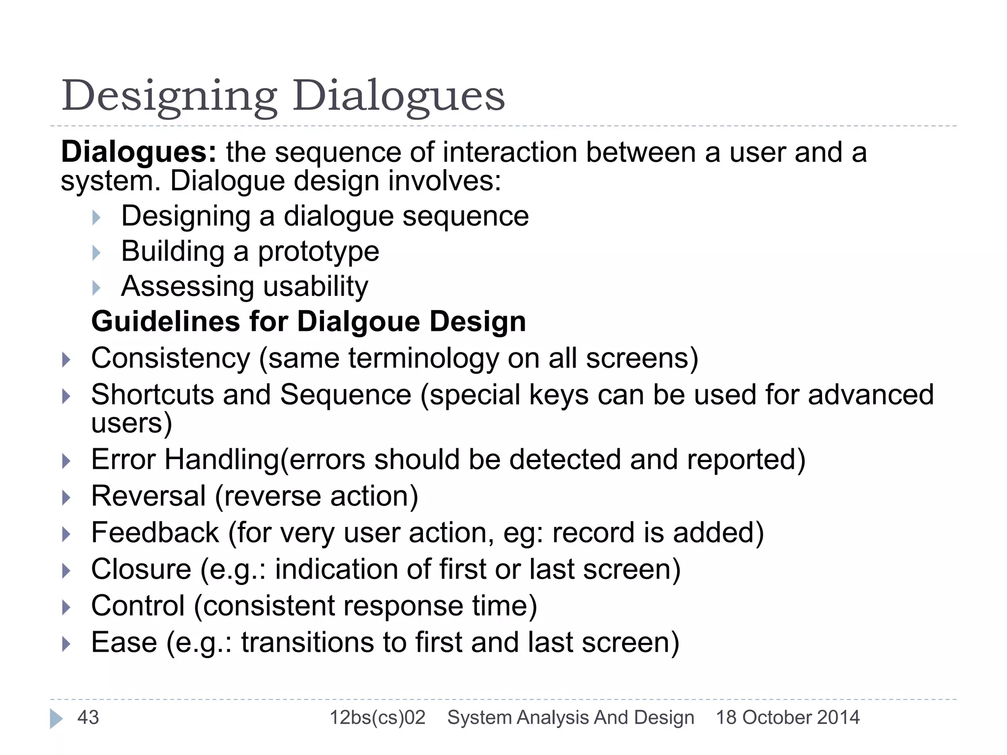 Designing Dialogues 
Dialogues: the sequence of interaction between a user and a 
system. Dialogue design involves: 
 Designing a dialogue sequence 
 Building a prototype 
 Assessing usability 
Guidelines for Dialgoue Design 
 Consistency (same terminology on all screens) 
 Shortcuts and Sequence (special keys can be used for advanced 
users) 
 Error Handling(errors should be detected and reported) 
 Reversal (reverse action) 
 Feedback (for very user action, eg: record is added) 
 Closure (e.g.: indication of first or last screen) 
 Control (consistent response time) 
 Ease (e.g.: transitions to first and last screen) 
43 12bs(cs)02 System Analysis And Design 18 October 2014 
 