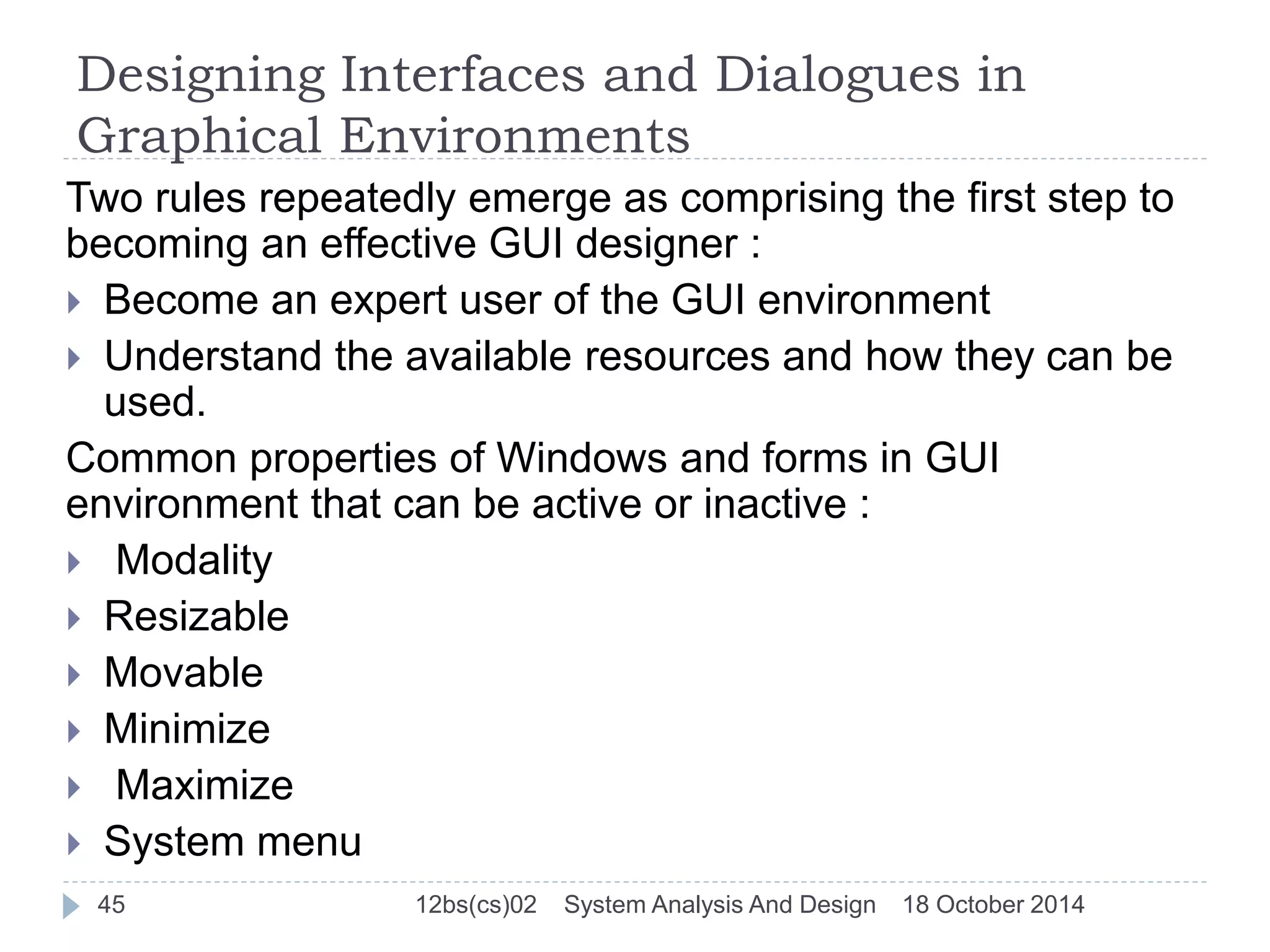 Designing Interfaces and Dialogues in 
Graphical Environments 
Two rules repeatedly emerge as comprising the first step to 
becoming an effective GUI designer : 
 Become an expert user of the GUI environment 
 Understand the available resources and how they can be 
used. 
Common properties of Windows and forms in GUI 
environment that can be active or inactive : 
 Modality 
 Resizable 
 Movable 
 Minimize 
 Maximize 
 System menu 
45 12bs(cs)02 System Analysis And Design 18 October 2014 
 