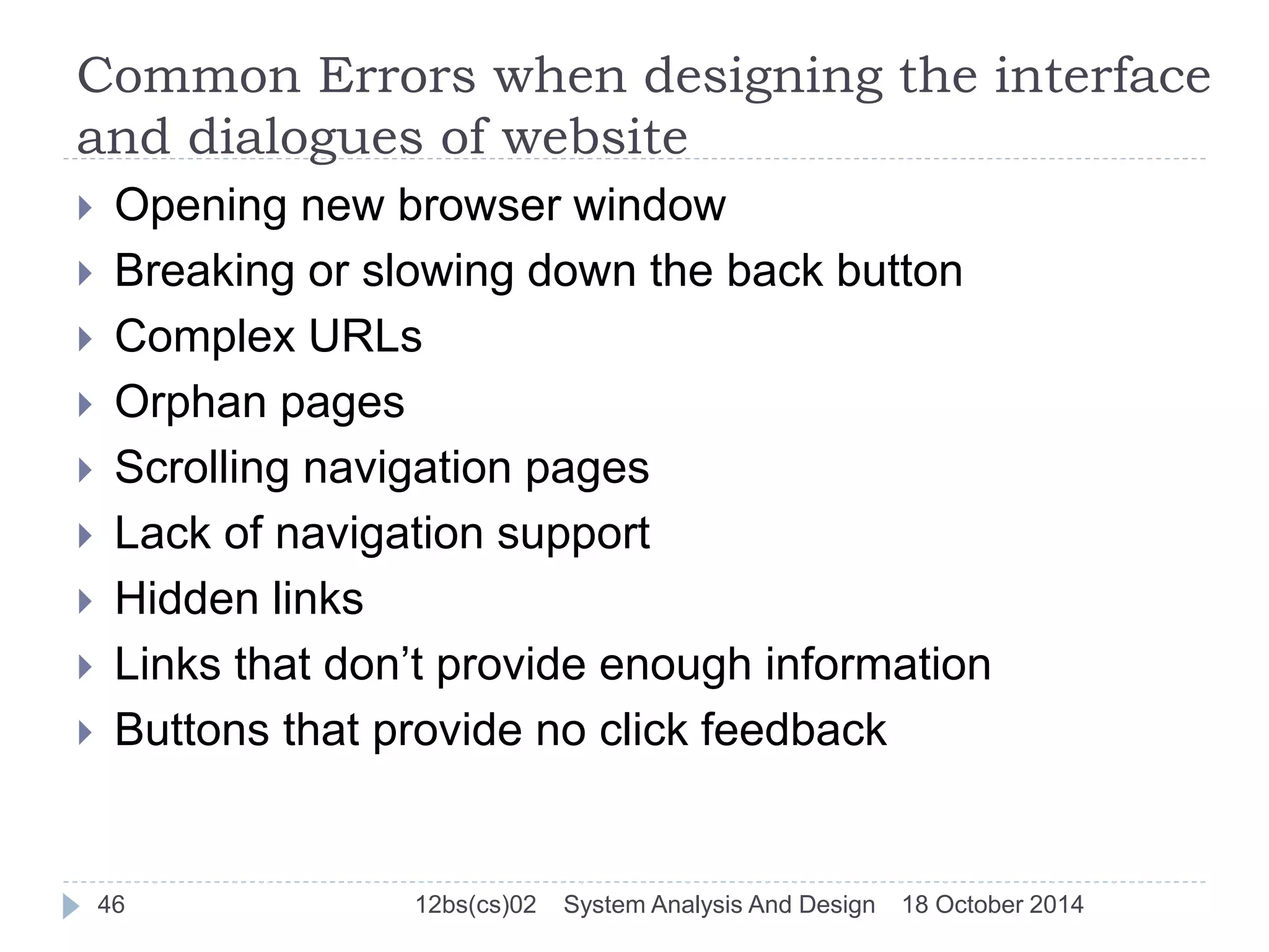 Common Errors when designing the interface 
and dialogues of website 
 Opening new browser window 
 Breaking or slowing down the back button 
 Complex URLs 
 Orphan pages 
 Scrolling navigation pages 
 Lack of navigation support 
 Hidden links 
 Links that don’t provide enough information 
 Buttons that provide no click feedback 
46 12bs(cs)02 System Analysis And Design 18 October 2014 
 