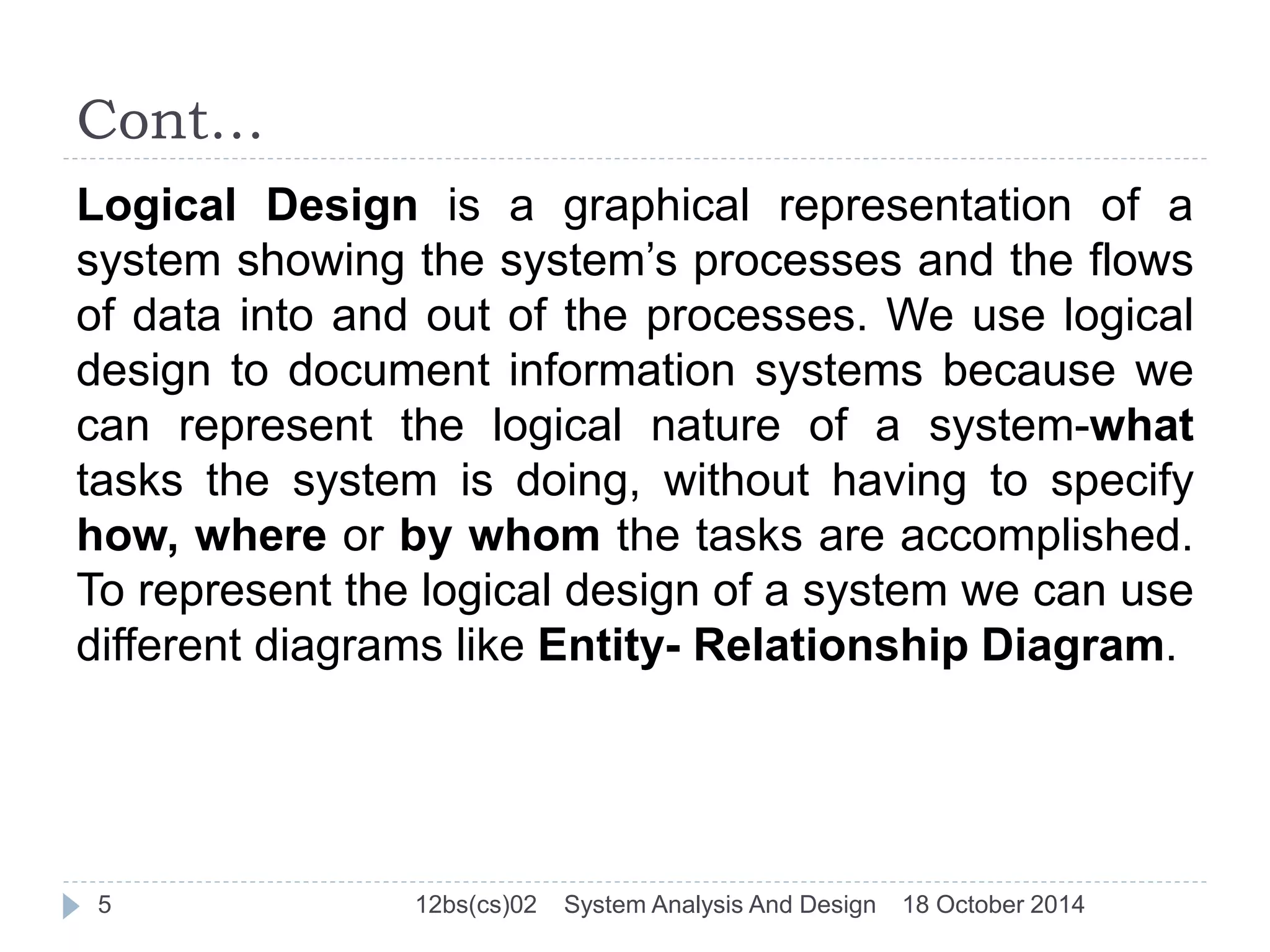 Cont… 
Logical Design is a graphical representation of a 
system showing the system’s processes and the flows 
of data into and out of the processes. We use logical 
design to document information systems because we 
can represent the logical nature of a system-what 
tasks the system is doing, without having to specify 
how, where or by whom the tasks are accomplished. 
To represent the logical design of a system we can use 
different diagrams like Entity- Relationship Diagram. 
5 12bs(cs)02 System Analysis And Design 18 October 2014 
 