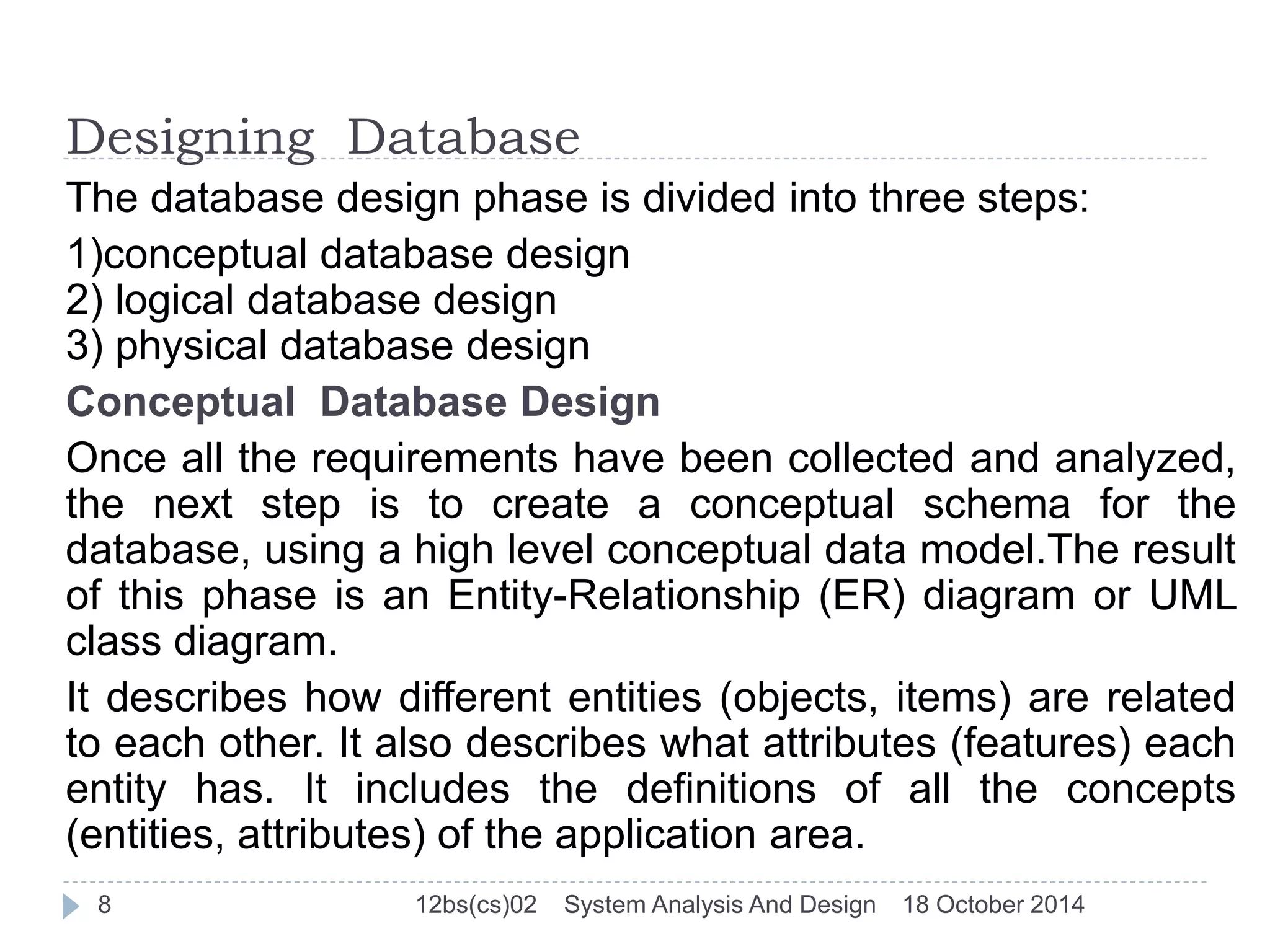 Designing Database 
The database design phase is divided into three steps: 
1)conceptual database design 
2) logical database design 
3) physical database design 
Conceptual Database Design 
Once all the requirements have been collected and analyzed, 
the next step is to create a conceptual schema for the 
database, using a high level conceptual data model.The result 
of this phase is an Entity-Relationship (ER) diagram or UML 
class diagram. 
It describes how different entities (objects, items) are related 
to each other. It also describes what attributes (features) each 
entity has. It includes the definitions of all the concepts 
(entities, attributes) of the application area. 
8 12bs(cs)02 System Analysis And Design 18 October 2014 
 