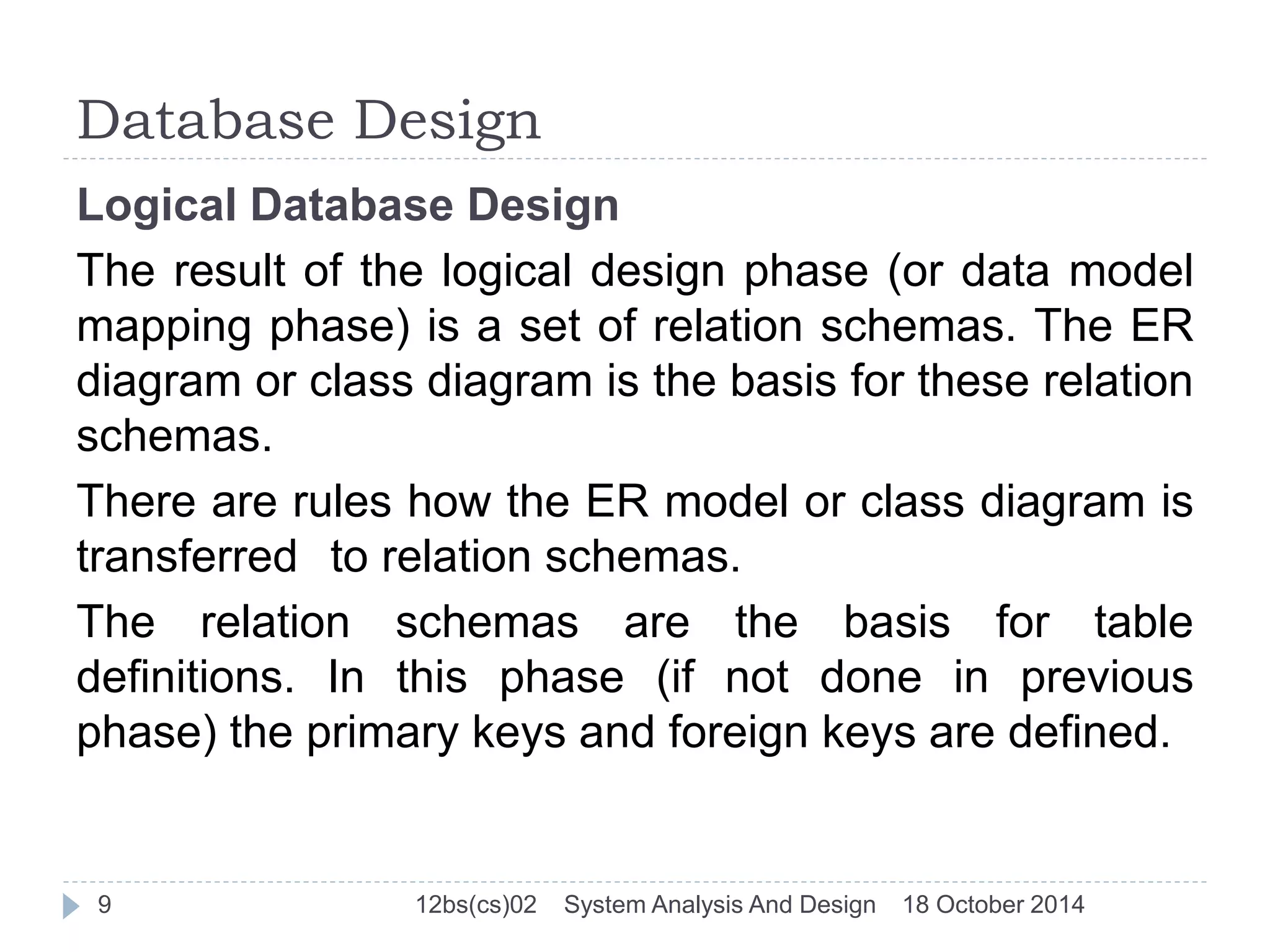 Database Design 
Logical Database Design 
The result of the logical design phase (or data model 
mapping phase) is a set of relation schemas. The ER 
diagram or class diagram is the basis for these relation 
schemas. 
There are rules how the ER model or class diagram is 
transferred to relation schemas. 
The relation schemas are the basis for table 
definitions. In this phase (if not done in previous 
phase) the primary keys and foreign keys are defined. 
9 12bs(cs)02 System Analysis And Design 18 October 2014 
 