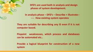 DFD’s are used both in analysis and design
phases of system development.
In analysis phase – DFD’s – Describe + illustrate--
---- How existing system operates
They are suitable for describing any IS even if it is not
computer based.
Pinpoint weaknesses, which process and databases
can be automated etc..
Provide a logical blueprint for construction of a new
system
 