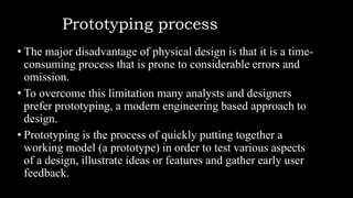 Prototyping process
• The major disadvantage of physical design is that it is a time-
consuming process that is prone to considerable errors and
omission.
• To overcome this limitation many analysts and designers
prefer prototyping, a modern engineering based approach to
design.
• Prototyping is the process of quickly putting together a
working model (a prototype) in order to test various aspects
of a design, illustrate ideas or features and gather early user
feedback.
 