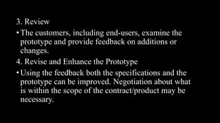 3. Review
• The customers, including end-users, examine the
prototype and provide feedback on additions or
changes.
4. Revise and Enhance the Prototype
• Using the feedback both the specifications and the
prototype can be improved. Negotiation about what
is within the scope of the contract/product may be
necessary.
 