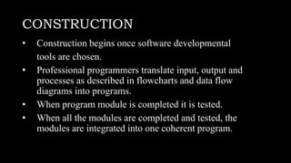 CONSTRUCTION
• Construction begins once software developmental
tools are chosen.
• Professional programmers translate input, output and
processes as described in flowcharts and data flow
diagrams into programs.
• When program module is completed it is tested.
• When all the modules are completed and tested, the
modules are integrated into one coherent program.
 