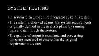 SYSTEM TESTING
• In system testing the entire integrated system is tested.
• The system is checked against the system requirements
originally defined in the analysis phase by running
typical data through the system.
• The quality of output is examined and processing
times are measured to ensure that the original
requirements are met.
 