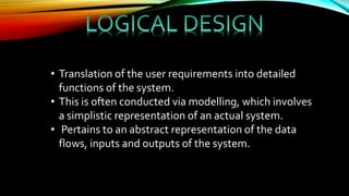 • Translation of the user requirements into detailed
functions of the system.
• This is often conducted via modelling, which involves
a simplistic representation of an actual system.
• Pertains to an abstract representation of the data
flows, inputs and outputs of the system.
 