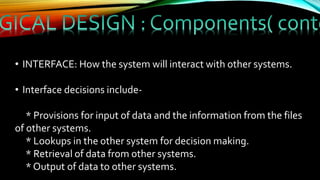 • INTERFACE: How the system will interact with other systems.
• Interface decisions include-
* Provisions for input of data and the information from the files
of other systems.
* Lookups in the other system for decision making.
* Retrieval of data from other systems.
* Output of data to other systems.
 