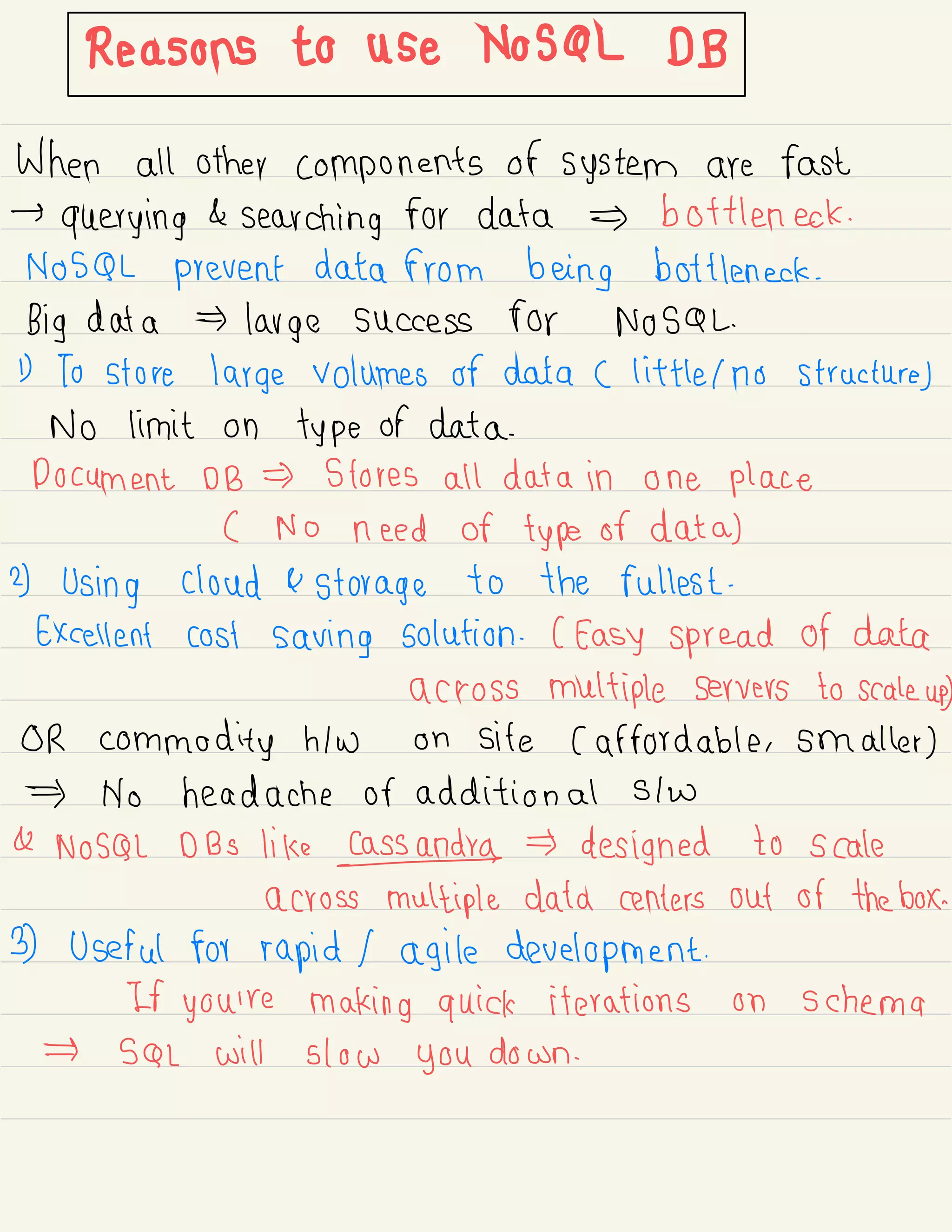 Reasonstouse.NO#IB
When all other components of system are fast
→
querying &
searching for data bottleneck .
NoSQL prevent data from being bottleneck .
Big data large success for NoSQL.
1) To store large volumes of data C little Ino structure)
No limit on type of data.
Document DB Stores all data in one place
( No need of type of data)
2) Using cloud & storage to the fullest .
Excellent cost saving solution .
( Easy spread of data
across multiple servers to scale up
)
OR commodity hlw on site ( affordable , smaller )
No headache or additional Stw
& NoSQL DBS like Cassander designed to scale
across multiple data centers out of the box.
3) Useful for rapid 1 agile development.
If you're making quick iterations on schema
SQL will slow you down .
 