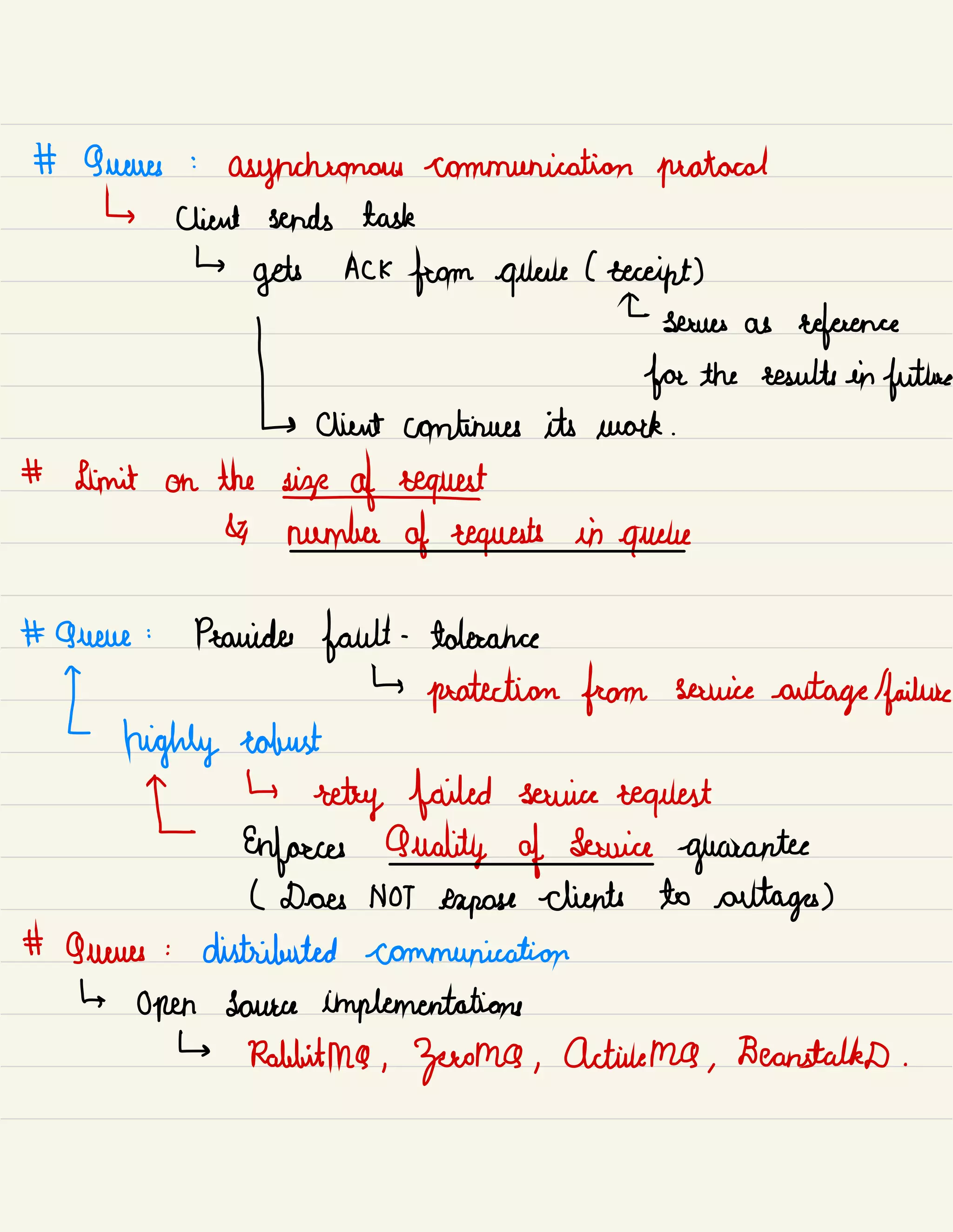# Queues :
asynchronous communication protocol
↳ client sends task
↳
gets ACK
from queue lecccipt)
I
serves as
reference
for the results in
future
[ client continues its work .
# Limit on the
sispafeeguest
& number of requests in
queue
# Queue :
Provides fault -
tolerance
[
↳
protection from service
outage /
failure
highly robust
[
↳
retry failed service request
Enforces Quality of Service
guarantee
L Does NOT expose clients to outages)
# Queues :
distributed communication
↳
Open source implementations
↳ Rabbitma ,
Zoeoma ,
Active MQ ,
BeanstalkD .
 