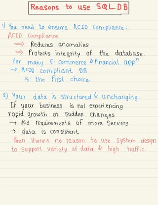 Reasonstouses.cl#BJ
1) You need to ensure ACID compliance :
ACID compliance
Reduces anomalies
Protects integrity of the database .
for
many E -
commerce & financial app
"
→
ACID compliant DB
is the first choice .
2) Your data is structured &
unchanging .
If your business is not experiencing
rapid growth or sudden changes
→ No requirements of more servers
→ data is consistent
then there's no reason to use system design
to support variety of data &
high traffic .
 
