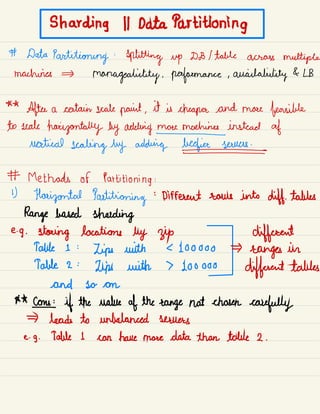 S harding 11 Data Partitioning
# Data
Partitioning :
splitting up DD I table across multiple
machines
manageability .
performance , availability & LB
**
After a certain scale paint ,
it is cheaper and more feasible
to scale
horizontally by adding money instead of
vertical
scaling by adding beefiness
# Methods of Partitioning :
1)
Horizontal Partitioning
:
Different rows into diff.
tables
Range based shading
e.
g .
staring locations by zip different
Table 1 :
Lips with L 100000
ranges in
Table 2 :
Lips with 7 Loo ooo
different tables
and so on
**
come if the value of the range not chosen
carefully
leads to unbalanced servers
e. g . Table I can have more data than table 2 .
 