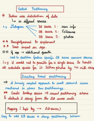 Vertical Partitioning
# Feature wise distribution of data
↳ in
different servers .
e.
g.
Instagram - DB sauce 1 :
user info
DB sauce 2 : followers
DB server 3 :
photos
* A
straightforward to implement
* A
lane impact on app .
- -
if app
→ additional growth
need to partition feature specific DB across various sources
( e -
g. it would not be possible for a
single sewer to handle
all metadata queries for Lo billion photos by 140 mill.
users
Directory based partitioning
A
loosely coupled approach to work around issues
mentioned in above two partitioning .
** Create lookup service current partitioning scheme
& abstracts it
away from the DB access code.
Mapping l tuple key → D8 sauce)
Easy to add DD towers or
change partitioning scheme .
 