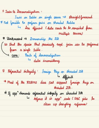 " Jains A Denoumalizatiom :
Jains on tables on
single sauce straightforward.
* not feasible to
perform joins on shrouded tables
↳ Less efficient C data needs to be compiled from
multiple servers)
# Workaround Denarmalip the DB
so that the queries that
previously read.
jains can be
performed
from a
single table .
( coins Perils of denavmalizatiom
↳
data inconsistency
2)
Referential integrity
:
Foreign keys om shrouded D8
↳
difficult
*
Mast of the RDBMS does not support foreign keys on
stranded DB .
#
If app
"
-
demands referential integrity om shrouded DB
↳
enforce it in app
"
code C SOL
jobs to
clean up dangling references)
 