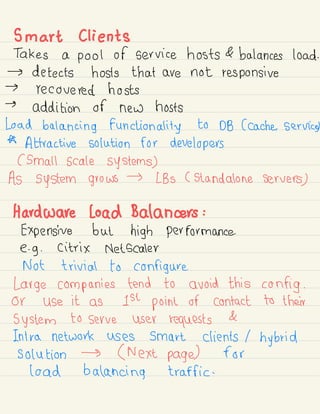 Smart clients
Takes a pool of service hosts & balances load.
→ detects hosts that are not responsive
→
recovered hosts
→
addition of new hosts
Load balancing functionality to DB (cache. Service
*
Attractive solution for developers
( small scale systems)
As system grows
→ LBS ( standalone servers
)
Hardware load Balancers :
Expensive but high performance.
e.
g . Citrix Netscaler
Not trivial to configure.
Large companies tend to avoid this config .
or use it as 1st point or contact to their
system to serve user requests
&
Intra network uses smart clients / hybrid
solution → ( Next page) for
load balancing traffic .
 