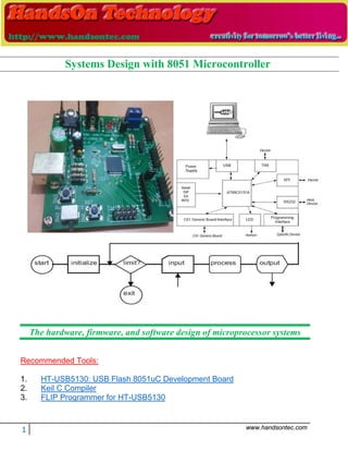 1 www.handsontec.com
The hardware, firmware, and software design of microprocessor systems
Recommended Tools:
1. HT-USB5130: USB Flash 8051uC Development Board
2. Keil C Compiler
3. FLIP Programmer for HT-USB5130
Systems Design with 8051 Microcontroller
 
