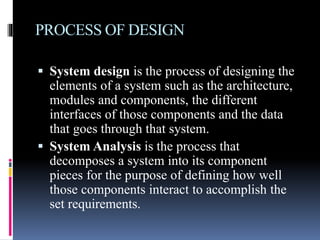 PROCESS OF DESIGN
 System design is the process of designing the
elements of a system such as the architecture,
modules and components, the different
interfaces of those components and the data
that goes through that system.
 System Analysis is the process that
decomposes a system into its component
pieces for the purpose of defining how well
those components interact to accomplish the
set requirements.
 