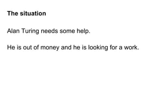 The situation
Alan Turing needs some help.
He is out of money and he is looking for a work.
 