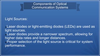 Components of Optical
Communication Systems
Light Sources:
Laser diodes or light-emitting diodes (LEDs) are used as
light sources.
Laser diodes provide a narrower spectrum, allowing for
higher data rates and longer distances.
Proper selection of the light source is critical for system
performance.
 