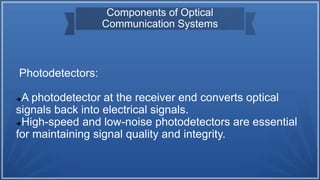 Components of Optical
Communication Systems
Photodetectors:
A photodetector at the receiver end converts optical
signals back into electrical signals.
High-speed and low-noise photodetectors are essential
for maintaining signal quality and integrity.
 