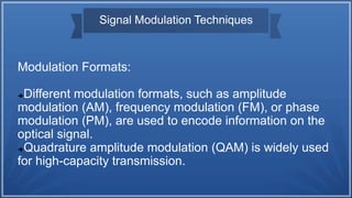 Signal Modulation Techniques
Modulation Formats:
Different modulation formats, such as amplitude
modulation (AM), frequency modulation (FM), or phase
modulation (PM), are used to encode information on the
optical signal.
Quadrature amplitude modulation (QAM) is widely used
for high-capacity transmission.
 