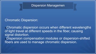 Dispersion Managemen
Chromatic Dispersion:
Chromatic dispersion occurs when different wavelengths
of light travel at different speeds in the fiber, causing
signal distortion.
Dispersion compensation modules or dispersion-shifted
fibers are used to manage chromatic dispersion.
 