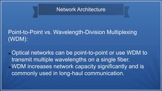 Network Architecture
Point-to-Point vs. Wavelength-Division Multiplexing
(WDM):
 Optical networks can be point-to-point or use WDM to
transmit multiple wavelengths on a single fiber.
 WDM increases network capacity significantly and is
commonly used in long-haul communication.
 