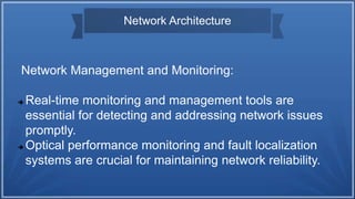 Network Architecture
Network Management and Monitoring:
 Real-time monitoring and management tools are
essential for detecting and addressing network issues
promptly.
 Optical performance monitoring and fault localization
systems are crucial for maintaining network reliability.
 