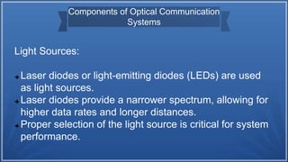Components of Optical Communication
Systems
Light Sources:
 Laser diodes or light-emitting diodes (LEDs) are used
as light sources.
 Laser diodes provide a narrower spectrum, allowing for
higher data rates and longer distances.
 Proper selection of the light source is critical for system
performance.
 