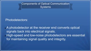 Components of Optical Communication
Systems
Photodetectors:
 A photodetector at the receiver end converts optical
signals back into electrical signals.
 High-speed and low-noise photodetectors are essential
for maintaining signal quality and integrity.
 