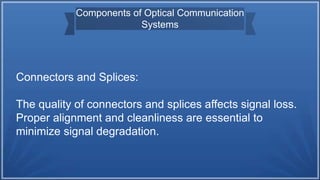 Components of Optical Communication
Systems
Connectors and Splices:
The quality of connectors and splices affects signal loss.
Proper alignment and cleanliness are essential to
minimize signal degradation.
 