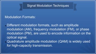 Signal Modulation Techniques
Modulation Formats:
 Different modulation formats, such as amplitude
modulation (AM), frequency modulation (FM), or phase
modulation (PM), are used to encode information on the
optical signal.
 Quadrature amplitude modulation (QAM) is widely used
for high-capacity transmission.
 