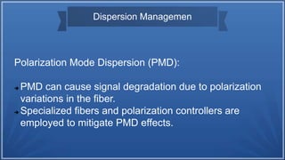Dispersion Managemen
Polarization Mode Dispersion (PMD):
 PMD can cause signal degradation due to polarization
variations in the fiber.
 Specialized fibers and polarization controllers are
employed to mitigate PMD effects.
 