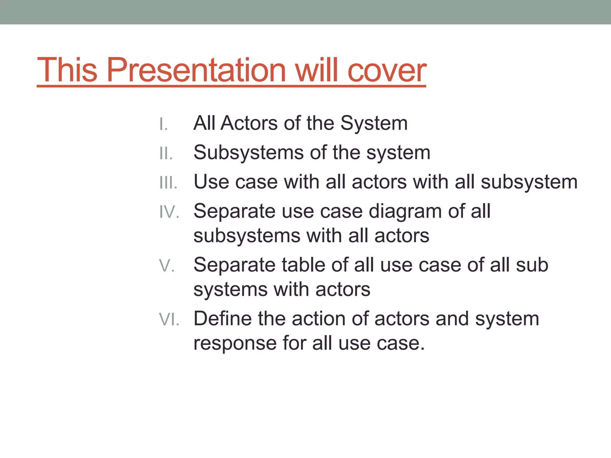 This Presentation will cover
I. All Actors of the System
II. Subsystems of the system
III. Use case with all actors with all subsystem
IV. Separate use case diagram of all
subsystems with all actors
V. Separate table of all use case of all sub
systems with actors
VI. Define the action of actors and system
response for all use case.
 